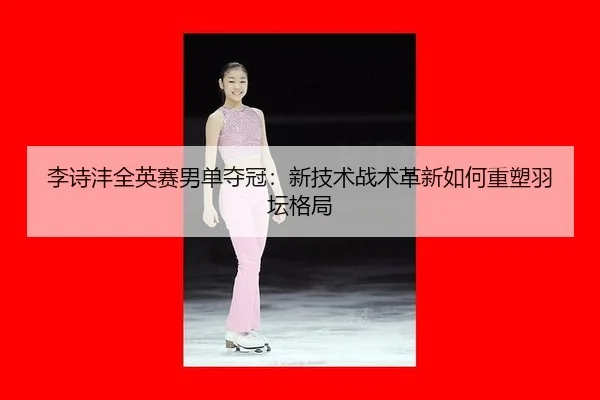 李诗沣全英赛男单夺冠：新技术战术革新如何重塑羽坛格局