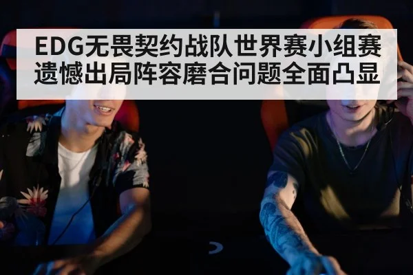 EDG无畏契约战队世界赛小组赛遗憾出局阵容磨合问题全面凸显