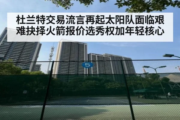 杜兰特交易流言再起太阳队面临艰难抉择火箭报价选秀权加年轻核心