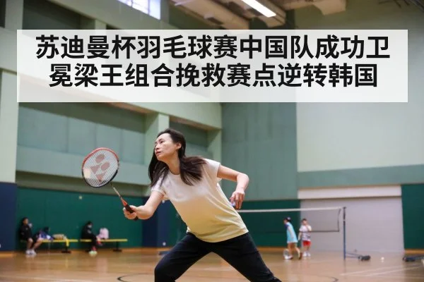 苏迪曼杯羽毛球赛中国队成功卫冕梁王组合挽救赛点逆转韩国